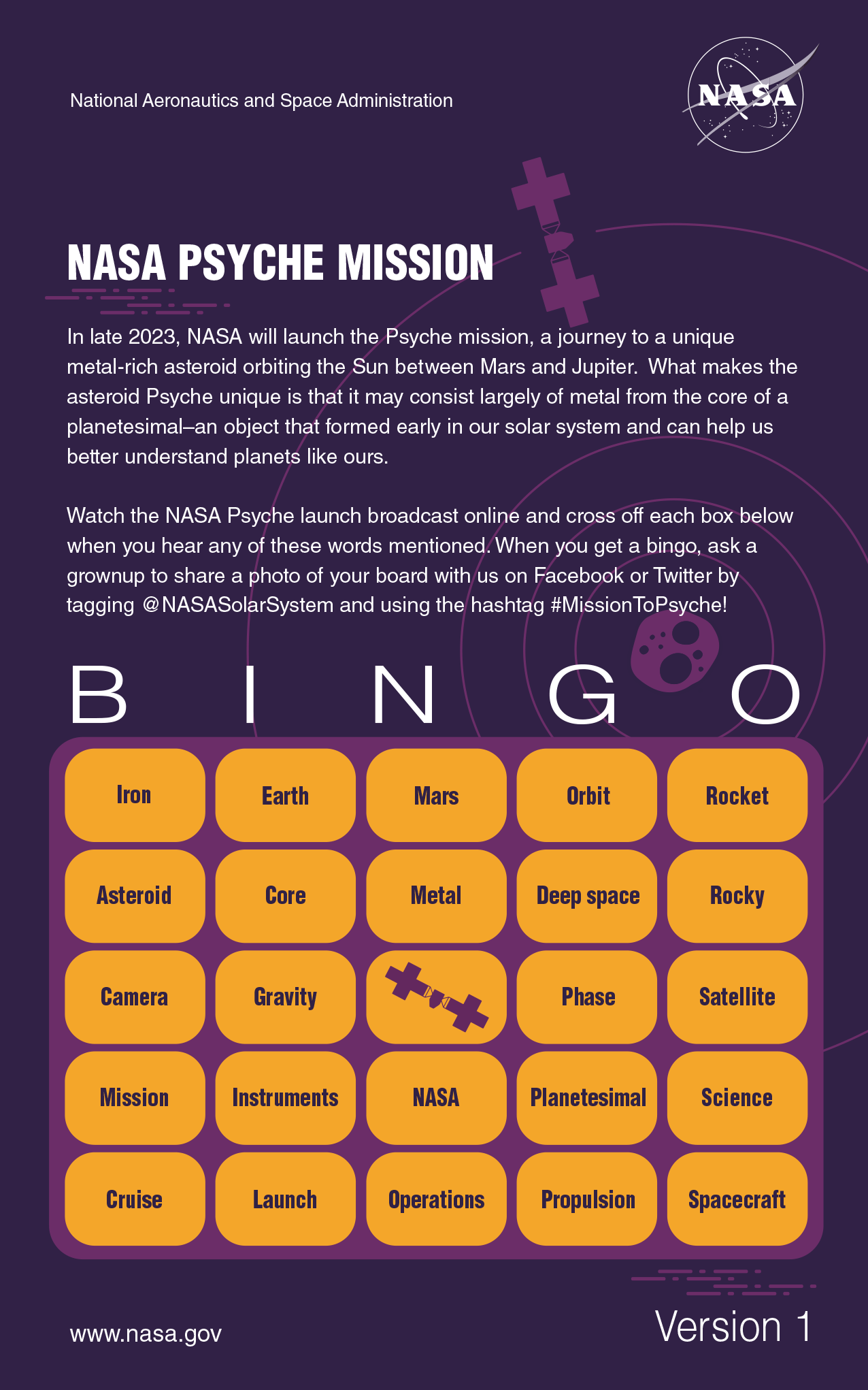 Bingo card with words to cross off during the launch of Psyche. The top of the card reads "NASA PSYCHE MISSION. In late 2023, NASA will launch the Psyche mission, a journey to a unique metal-rich asteroid orbiting the Sun between Mars and Jupiter. What makes the asteroid Psyche unique is that it may consist largely of metal from the core of a planetesimal–an object that formed early in our solar system and can help us better understand planets like ours. Watch the NASA Psyche launch broadcast online and cross off each box below when you hear any of these words mentioned. When you get a bingo, ask a grownup to share a photo of your board with us on Facebook or Twitter by tagging @NASASolarSystem and using the hashtag #MissionToPsyche!". The Bingo board is five columns wide by five rows tall. The first row has the words iron, Earth, Mars, orbit and rocket. The second row has the words asteroid, core, metal, deep space and rocky. The third row has the words camera, gravity, free space, phase and satellite. The fourth row has the words mission, instruments, NASA, planetesimal and science. The fifth row has the words cruise, launch, operations, propulsion and spacecraft.